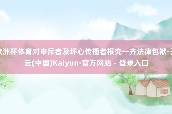 欧洲杯体育对申斥者及坏心传播者根究一齐法律包袱-开云(中国)Kaiyun·官方网站 - 登录入口
