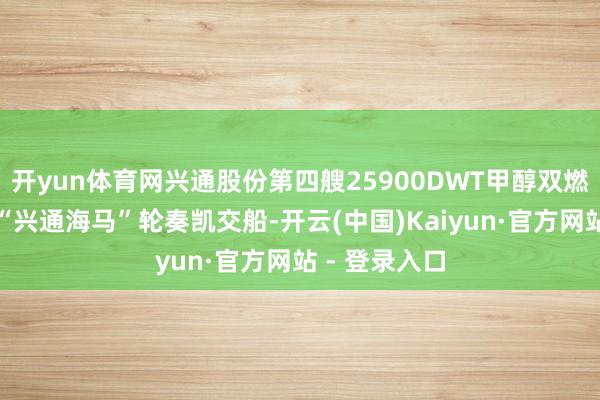 开yun体育网兴通股份第四艘25900DWT甲醇双燃料化学品船“兴通海马”轮奏凯交船-开云(中国)Kaiyun·官方网站 - 登录入口
