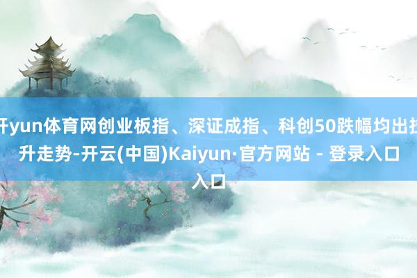 开yun体育网创业板指、深证成指、科创50跌幅均出拉升走势-开云(中国)Kaiyun·官方网站 - 登录入口
