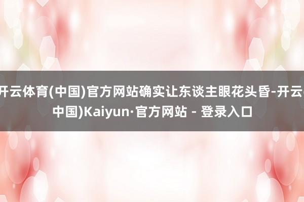 开云体育(中国)官方网站确实让东谈主眼花头昏-开云(中国)Kaiyun·官方网站 - 登录入口