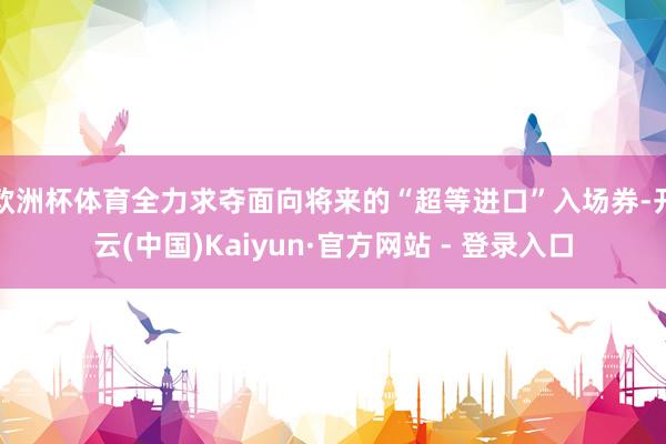 欧洲杯体育全力求夺面向将来的“超等进口”入场券-开云(中国)Kaiyun·官方网站 - 登录入口