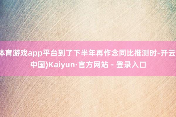 体育游戏app平台到了下半年再作念同比推测时-开云(中国)Kaiyun·官方网站 - 登录入口