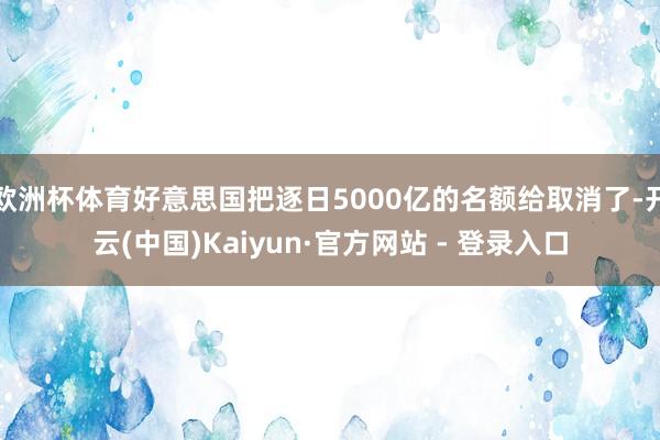 欧洲杯体育好意思国把逐日5000亿的名额给取消了-开云(中国)Kaiyun·官方网站 - 登录入口