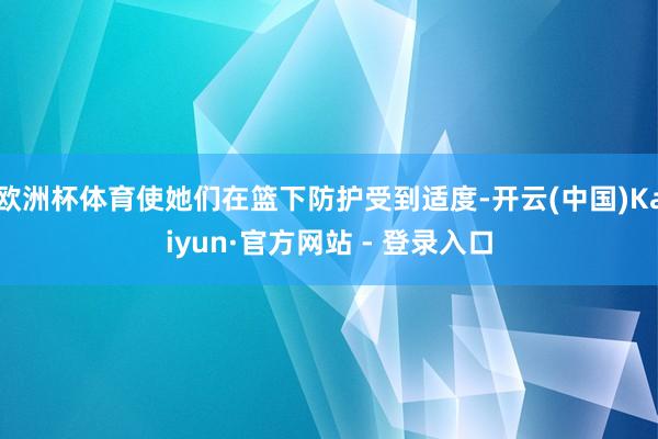 欧洲杯体育使她们在篮下防护受到适度-开云(中国)Kaiyun·官方网站 - 登录入口