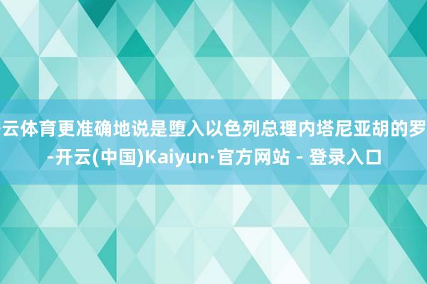 开云体育更准确地说是堕入以色列总理内塔尼亚胡的罗网-开云(中国)Kaiyun·官方网站 - 登录入口