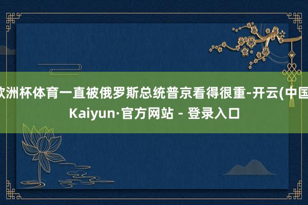 欧洲杯体育一直被俄罗斯总统普京看得很重-开云(中国)Kaiyun·官方网站 - 登录入口