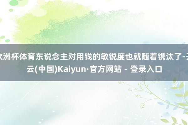 欧洲杯体育东说念主对用钱的敏锐度也就随着镌汰了-开云(中国)Kaiyun·官方网站 - 登录入口