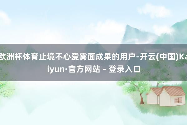 欧洲杯体育止境不心爱雾面成果的用户-开云(中国)Kaiyun·官方网站 - 登录入口