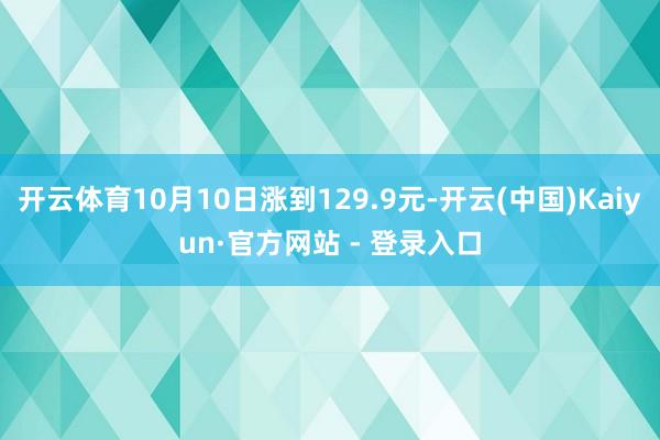 开云体育10月10日涨到129.9元-开云(中国)Kaiyun·官方网站 - 登录入口