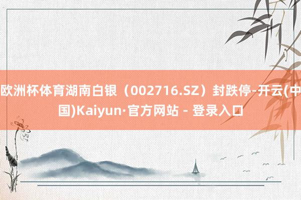 欧洲杯体育湖南白银（002716.SZ）封跌停-开云(中国)Kaiyun·官方网站 - 登录入口